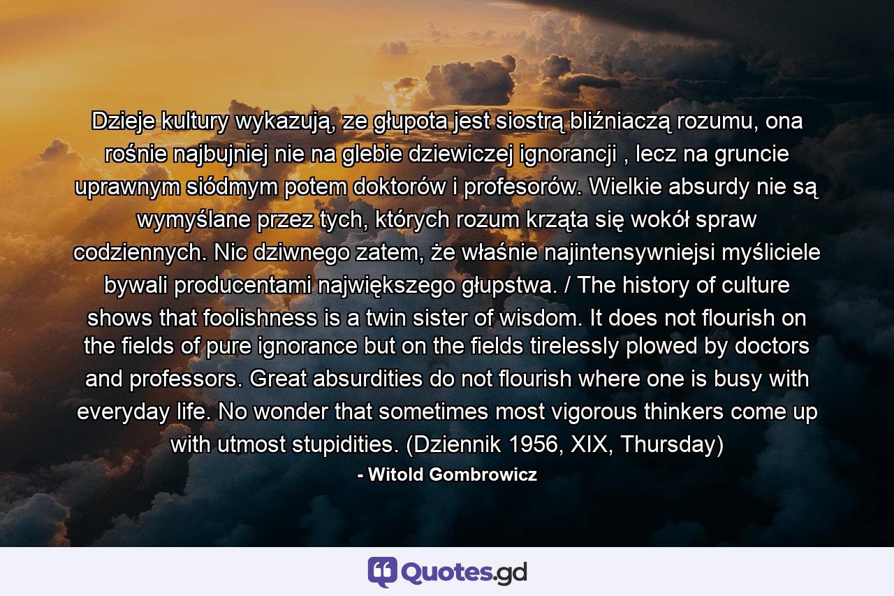 Dzieje kultury wykazują, ze głupota jest siostrą bliźniaczą rozumu, ona rośnie najbujniej nie na glebie dziewiczej ignorancji , lecz na gruncie uprawnym siódmym potem doktorów i profesorów. Wielkie absurdy nie są wymyślane przez tych, których rozum krząta się wokół spraw codziennych. Nic dziwnego zatem, że właśnie najintensywniejsi myśliciele bywali producentami największego głupstwa. / The history of culture shows that foolishness is a twin sister of wisdom. It does not flourish on the fields of pure ignorance but on the fields tirelessly plowed by doctors and professors. Great absurdities do not flourish where one is busy with everyday life. No wonder that sometimes most vigorous thinkers come up with utmost stupidities. (Dziennik 1956, XIX, Thursday) - Quote by Witold Gombrowicz