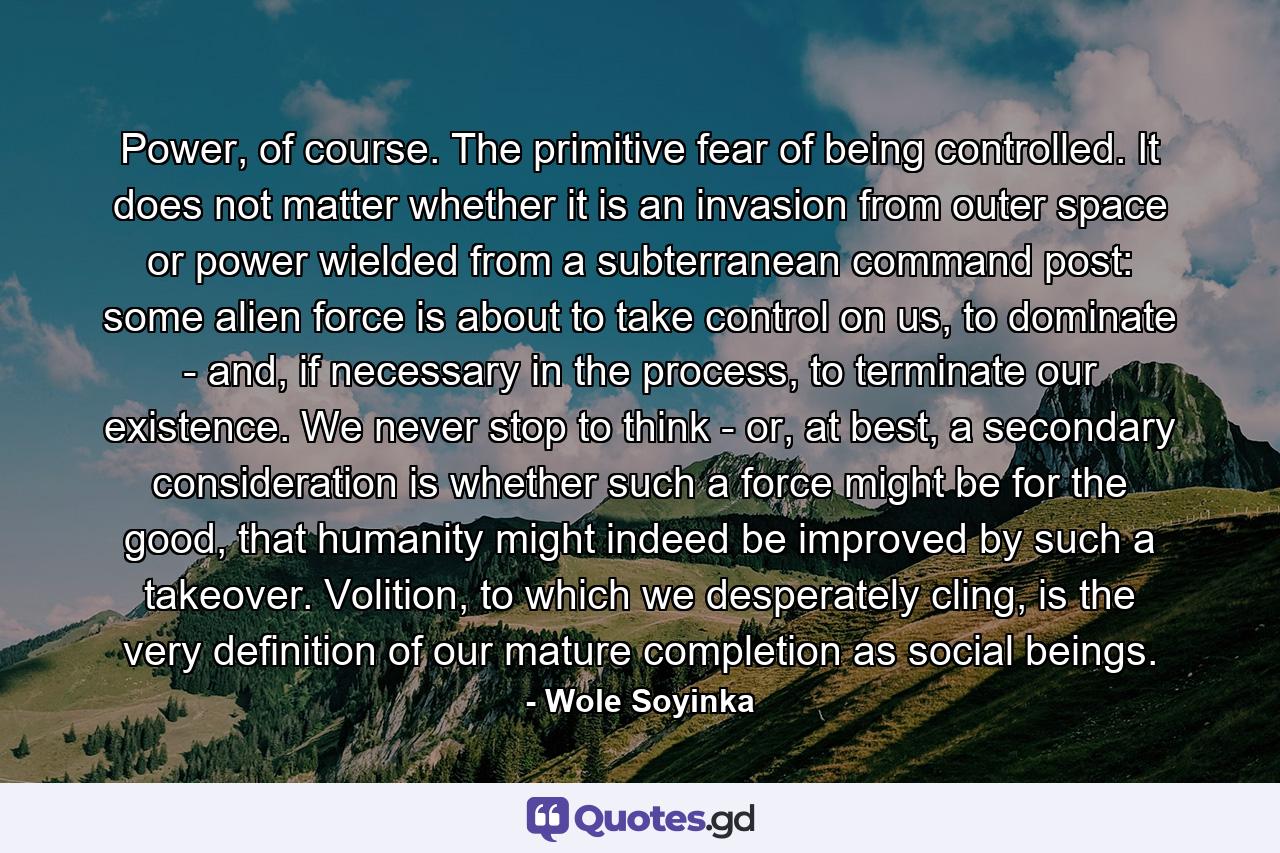 Power, of course. The primitive fear of being controlled. It does not matter whether it is an invasion from outer space or power wielded from a subterranean command post: some alien force is about to take control on us, to dominate - and, if necessary in the process, to terminate our existence. We never stop to think - or, at best, a secondary consideration is whether such a force might be for the good, that humanity might indeed be improved by such a takeover. Volition, to which we desperately cling, is the very definition of our mature completion as social beings. - Quote by Wole Soyinka