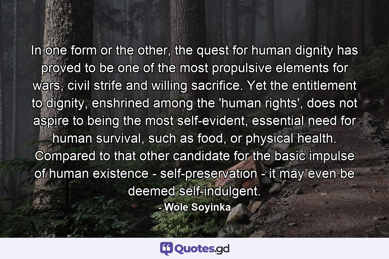 In one form or the other, the quest for human dignity has proved to be one of the most propulsive elements for wars, civil strife and willing sacrifice. Yet the entitlement to dignity, enshrined among the 'human rights', does not aspire to being the most self-evident, essential need for human survival, such as food, or physical health. Compared to that other candidate for the basic impulse of human existence - self-preservation - it may even be deemed self-indulgent. - Quote by Wole Soyinka