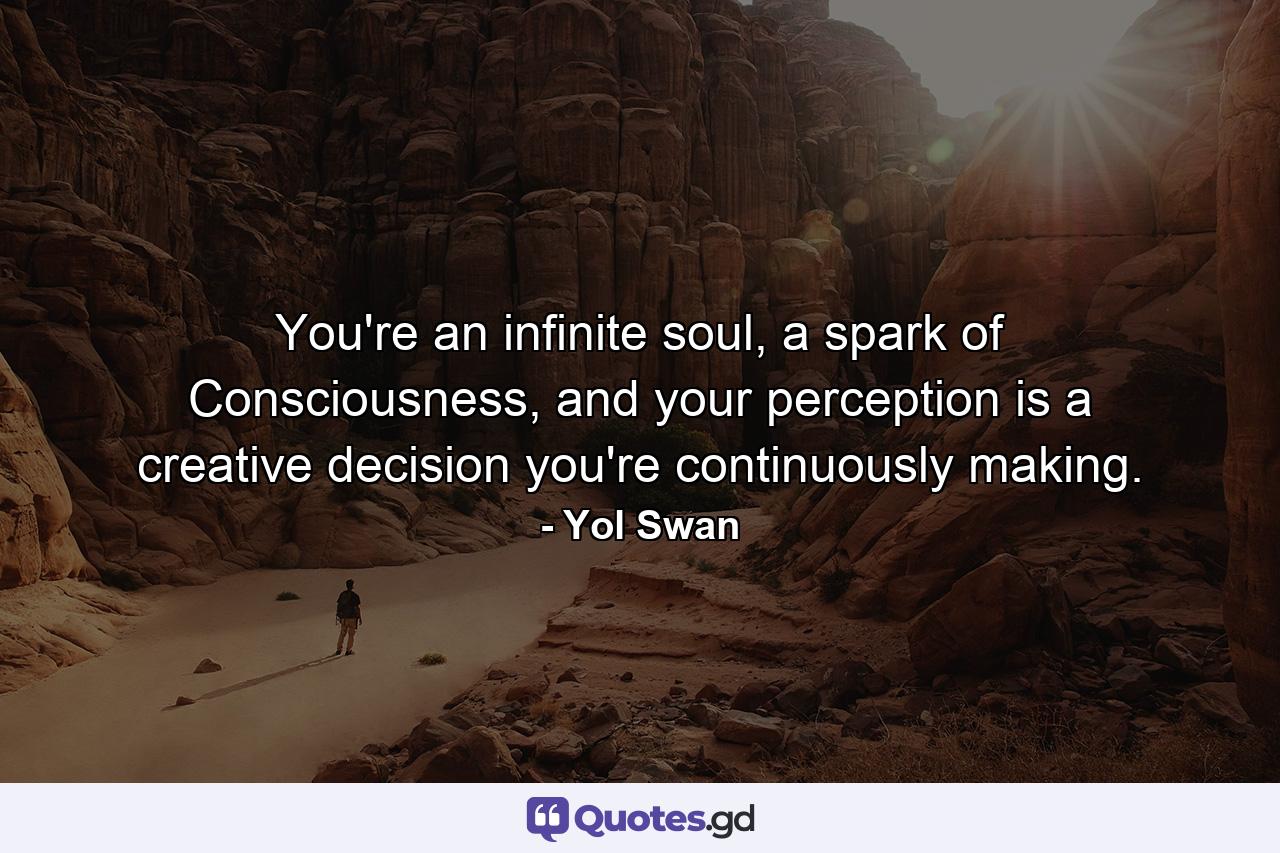 You're an infinite soul, a spark of Consciousness, and your perception is a creative decision you're continuously making. - Quote by Yol Swan