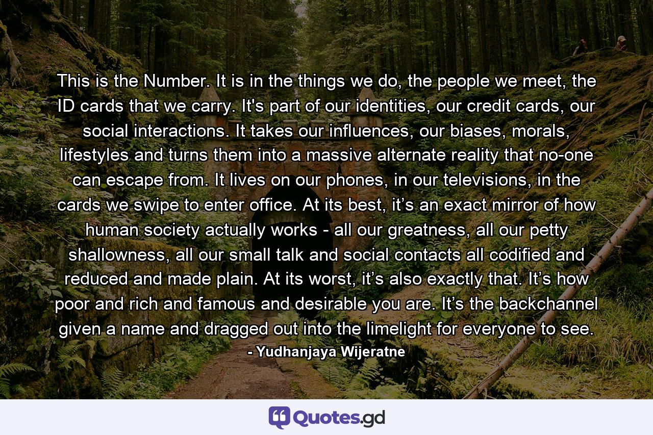 This is the Number. It is in the things we do, the people we meet, the ID cards that we carry. It's part of our identities, our credit cards, our social interactions. It takes our influences, our biases, morals, lifestyles and turns them into a massive alternate reality that no-one can escape from. It lives on our phones, in our televisions, in the cards we swipe to enter office. At its best, it’s an exact mirror of how human society actually works - all our greatness, all our petty shallowness, all our small talk and social contacts all codified and reduced and made plain. At its worst, it’s also exactly that. It’s how poor and rich and famous and desirable you are. It’s the backchannel given a name and dragged out into the limelight for everyone to see. - Quote by Yudhanjaya Wijeratne