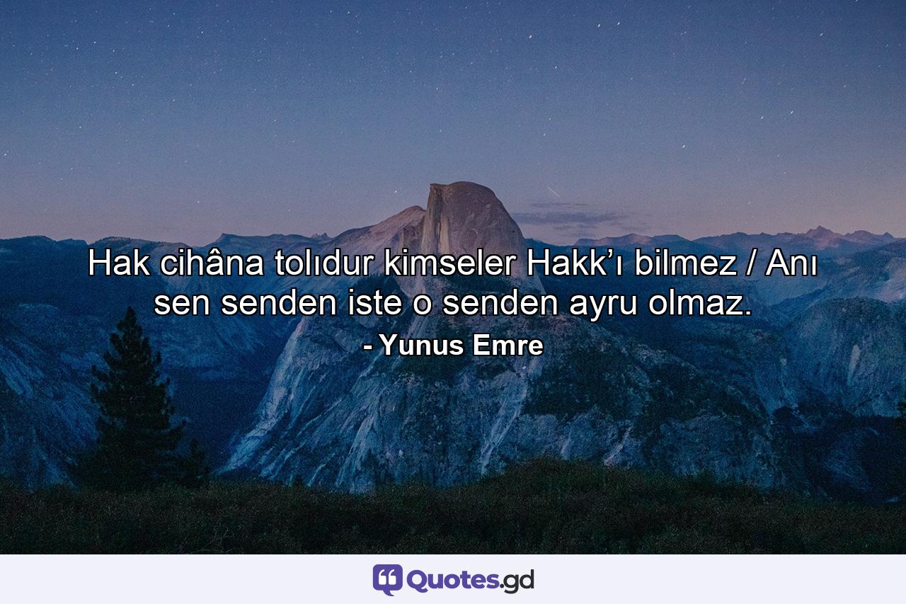 Hak cihâna tolıdur kimseler Hakk’ı bilmez / Anı sen senden iste o senden ayru olmaz. - Quote by Yunus Emre