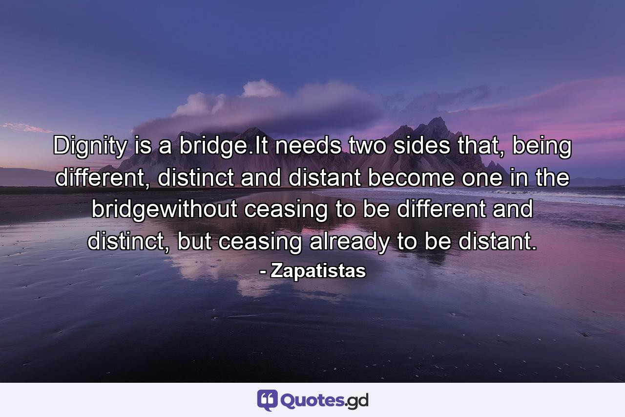 Dignity is a bridge.It needs two sides that, being different, distinct and distant become one in the bridgewithout ceasing to be different and distinct, but ceasing already to be distant. - Quote by Zapatistas