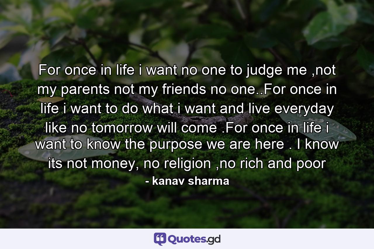 For once in life i want no one to judge me ,not my parents not my friends no one..For once in life i want to do what i want and live everyday like no tomorrow will come .For once in life i want to know the purpose we are here . I know its not money, no religion ,no rich and poor - Quote by kanav sharma