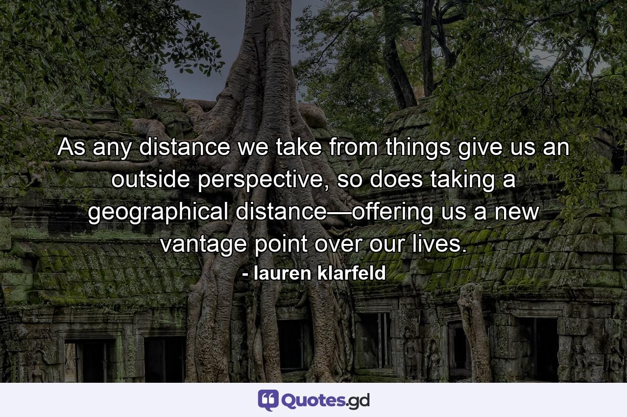 As any distance we take from things give us an outside perspective, so does taking a geographical distance—offering us a new vantage point over our lives. - Quote by lauren klarfeld