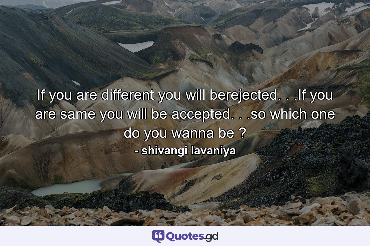 If you are different you will berejected. . .If you are same you will be accepted. . .so which one do you wanna be ? - Quote by shivangi lavaniya