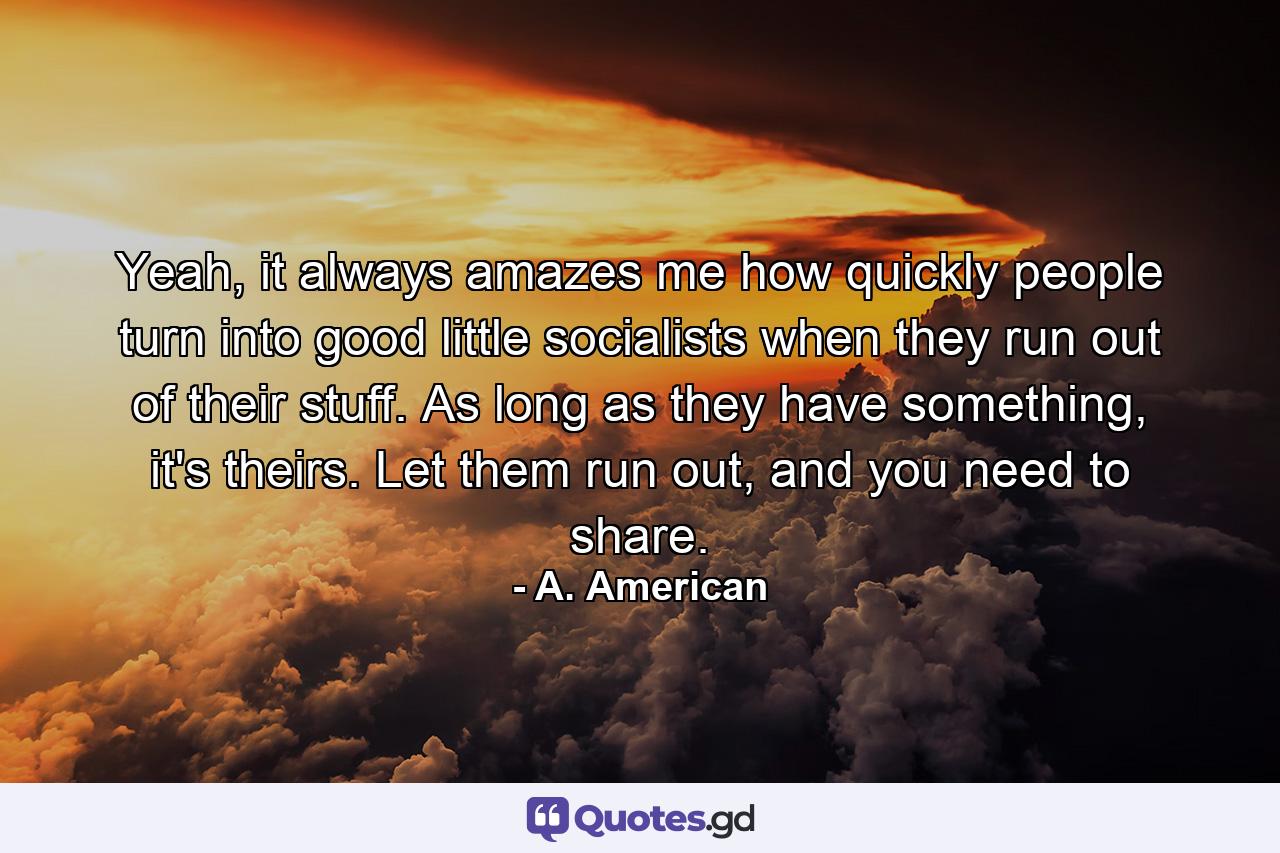 Yeah, it always amazes me how quickly people turn into good little socialists when they run out of their stuff. As long as they have something, it's theirs. Let them run out, and you need to share. - Quote by A. American