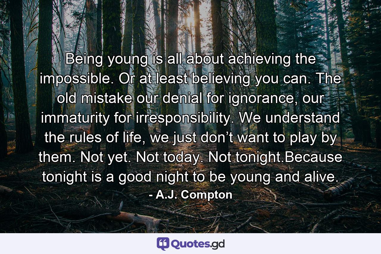 Being young is all about achieving the impossible. Or at least believing you can. The old mistake our denial for ignorance, our immaturity for irresponsibility. We understand the rules of life, we just don’t want to play by them. Not yet. Not today. Not tonight.Because tonight is a good night to be young and alive. - Quote by A.J. Compton