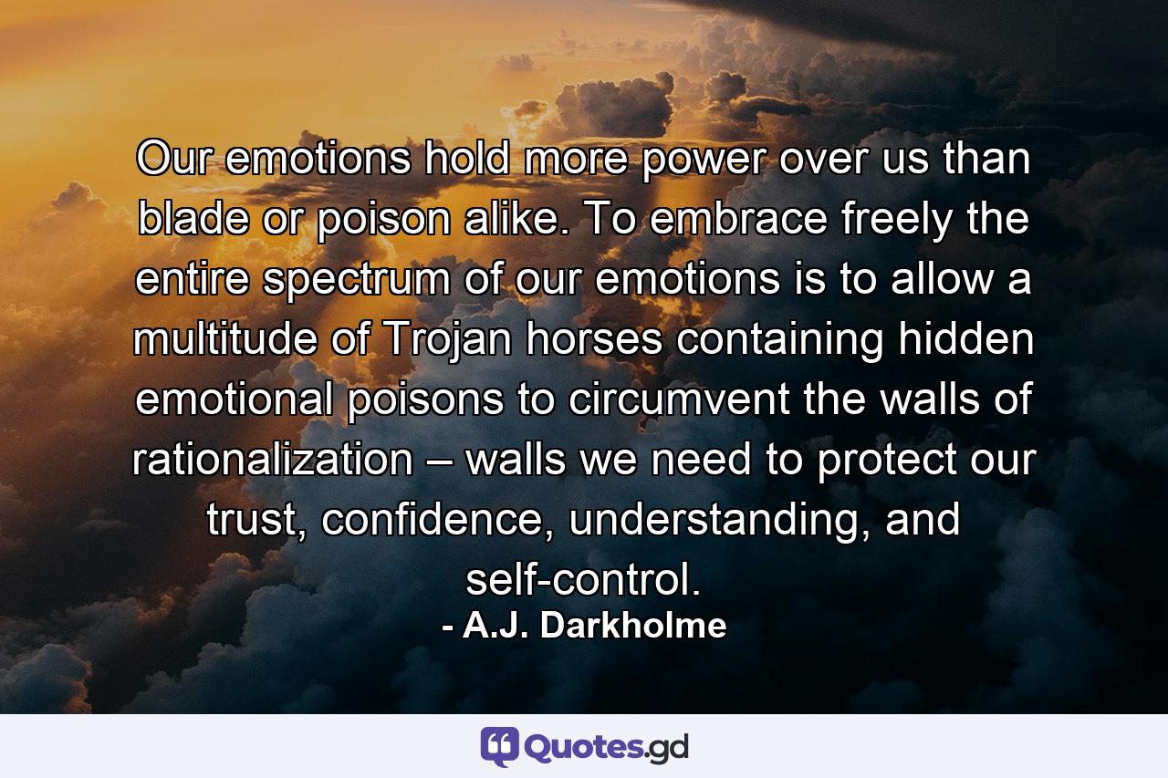 Our emotions hold more power over us than blade or poison alike. To embrace freely the entire spectrum of our emotions is to allow a multitude of Trojan horses containing hidden emotional poisons to circumvent the walls of rationalization – walls we need to protect our trust, confidence, understanding, and self-control. - Quote by A.J. Darkholme