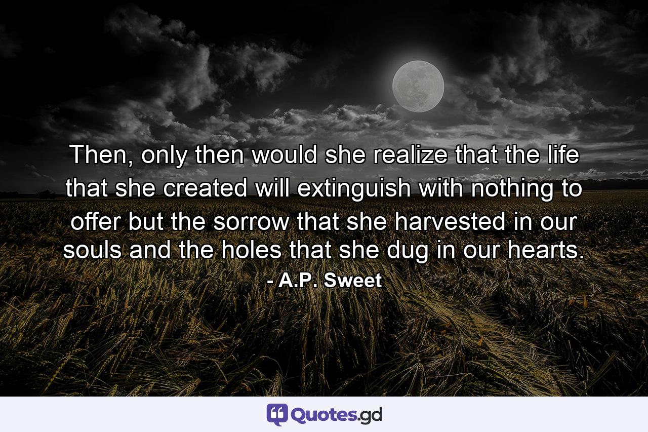 Then, only then would she realize that the life that she created will extinguish with nothing to offer but the sorrow that she harvested in our souls and the holes that she dug in our hearts. - Quote by A.P. Sweet