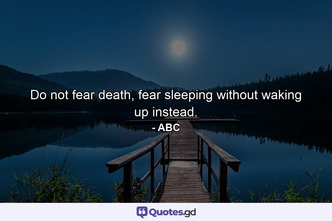 Do not fear death, fear sleeping without waking up instead. - Quote by ABC