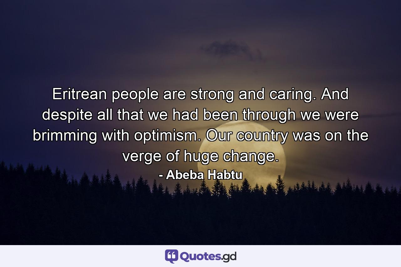 Eritrean people are strong and caring. And despite all that we had been through we were brimming with optimism. Our country was on the verge of huge change. - Quote by Abeba Habtu