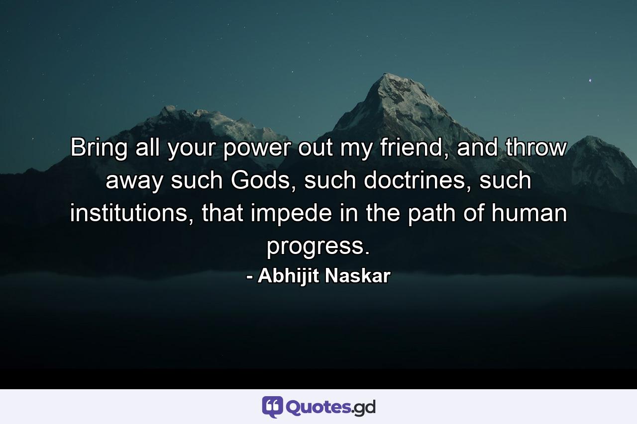 Bring all your power out my friend, and throw away such Gods, such doctrines, such institutions, that impede in the path of human progress. - Quote by Abhijit Naskar