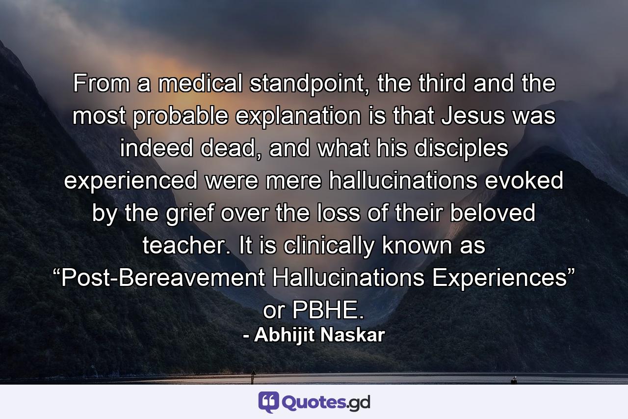 From a medical standpoint, the third and the most probable explanation is that Jesus was indeed dead, and what his disciples experienced were mere hallucinations evoked by the grief over the loss of their beloved teacher. It is clinically known as “Post-Bereavement Hallucinations Experiences” or PBHE. - Quote by Abhijit Naskar