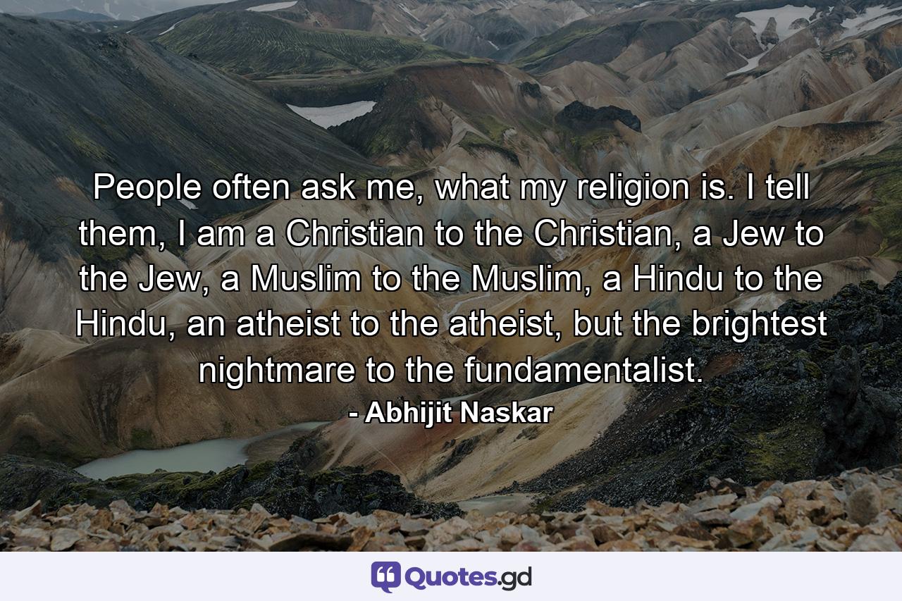 People often ask me, what my religion is. I tell them, I am a Christian to the Christian, a Jew to the Jew, a Muslim to the Muslim, a Hindu to the Hindu, an atheist to the atheist, but the brightest nightmare to the fundamentalist. - Quote by Abhijit Naskar