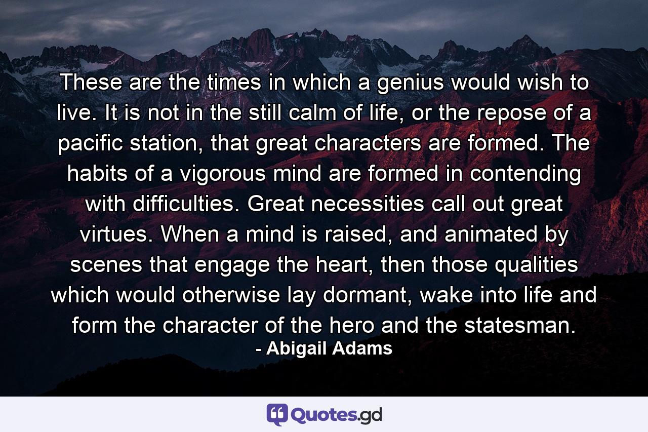 These are the times in which a genius would wish to live. It is not in the still calm of life, or the repose of a pacific station, that great characters are formed. The habits of a vigorous mind are formed in contending with difficulties. Great necessities call out great virtues. When a mind is raised, and animated by scenes that engage the heart, then those qualities which would otherwise lay dormant, wake into life and form the character of the hero and the statesman. - Quote by Abigail Adams