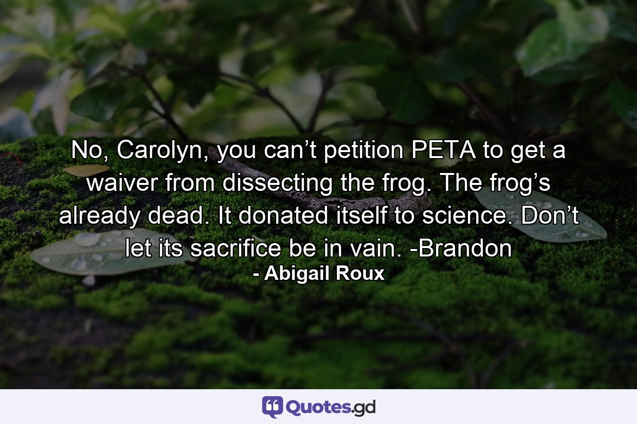 No, Carolyn, you can’t petition PETA to get a waiver from dissecting the frog. The frog’s already dead. It donated itself to science. Don’t let its sacrifice be in vain. -Brandon - Quote by Abigail Roux