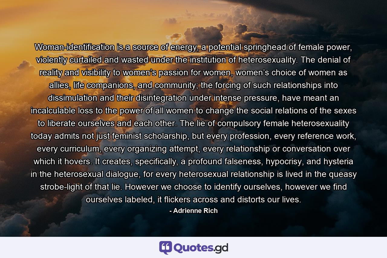 Woman-identification is a source of energy, a potential springhead of female power, violently curtailed and wasted under the institution of heterosexuality. The denial of reality and visibility to women’s passion for women, women’s choice of women as allies, life companions, and community; the forcing of such relationships into dissimulation and their disintegration under intense pressure, have meant an incalculable loss to the power of all women to change the social relations of the sexes to liberate ourselves and each other. The lie of compulsory female heterosexuality today admits not just feminist scholarship, but every profession, every reference work, every curriculum, every organizing attempt, every relationship or conversation over which it hovers. It creates, specifically, a profound falseness, hypocrisy, and hysteria in the heterosexual dialogue, for every heterosexual relationship is lived in the queasy strobe-light of that lie. However we choose to identify ourselves, however we find ourselves labeled, it flickers across and distorts our lives. - Quote by Adrienne Rich