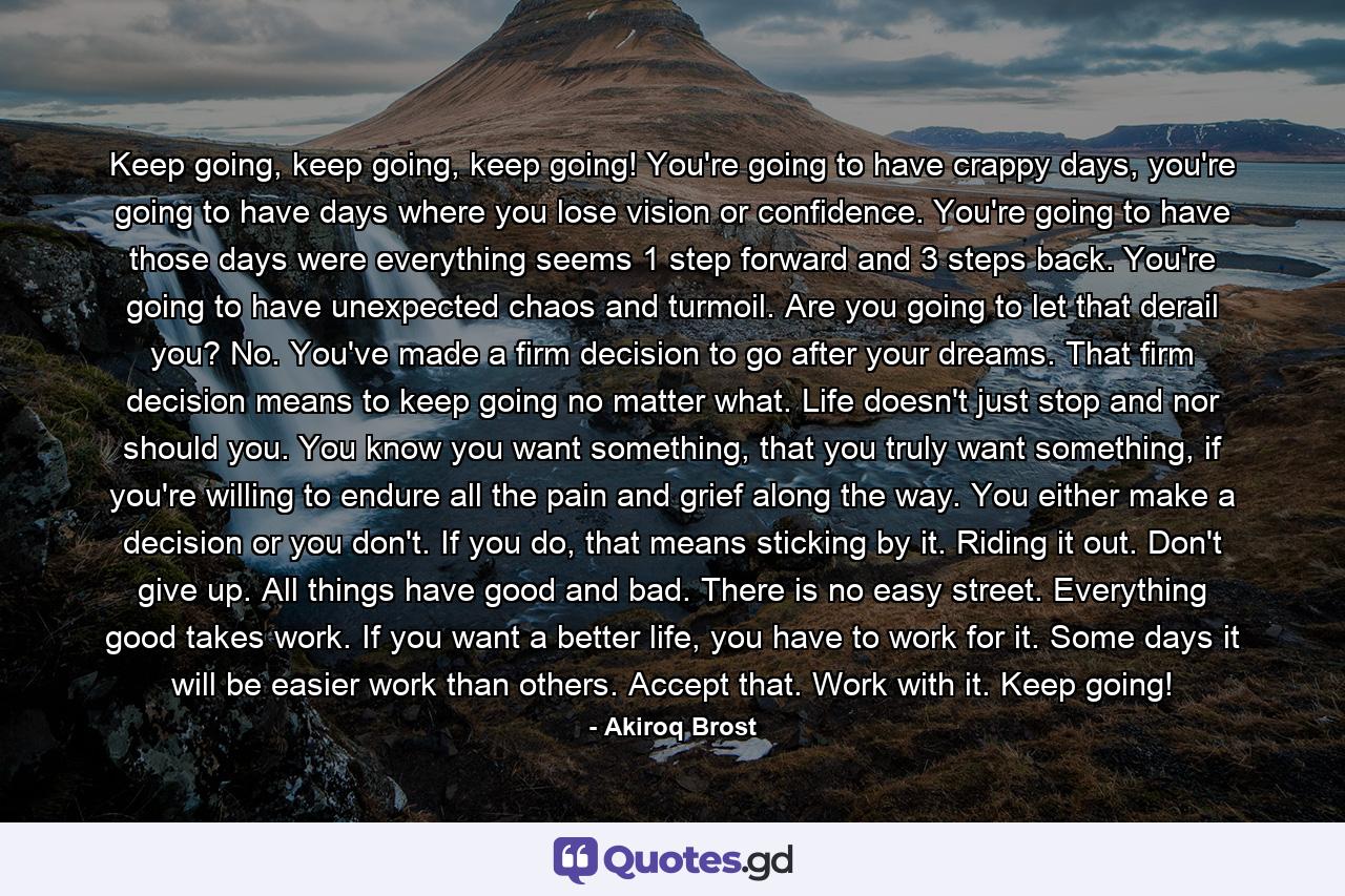 Keep going, keep going, keep going! You're going to have crappy days, you're going to have days where you lose vision or confidence. You're going to have those days were everything seems 1 step forward and 3 steps back. You're going to have unexpected chaos and turmoil. Are you going to let that derail you? No. You've made a firm decision to go after your dreams. That firm decision means to keep going no matter what. Life doesn't just stop and nor should you. You know you want something, that you truly want something, if you're willing to endure all the pain and grief along the way. You either make a decision or you don't. If you do, that means sticking by it. Riding it out. Don't give up. All things have good and bad. There is no easy street. Everything good takes work. If you want a better life, you have to work for it. Some days it will be easier work than others. Accept that. Work with it. Keep going! - Quote by Akiroq Brost