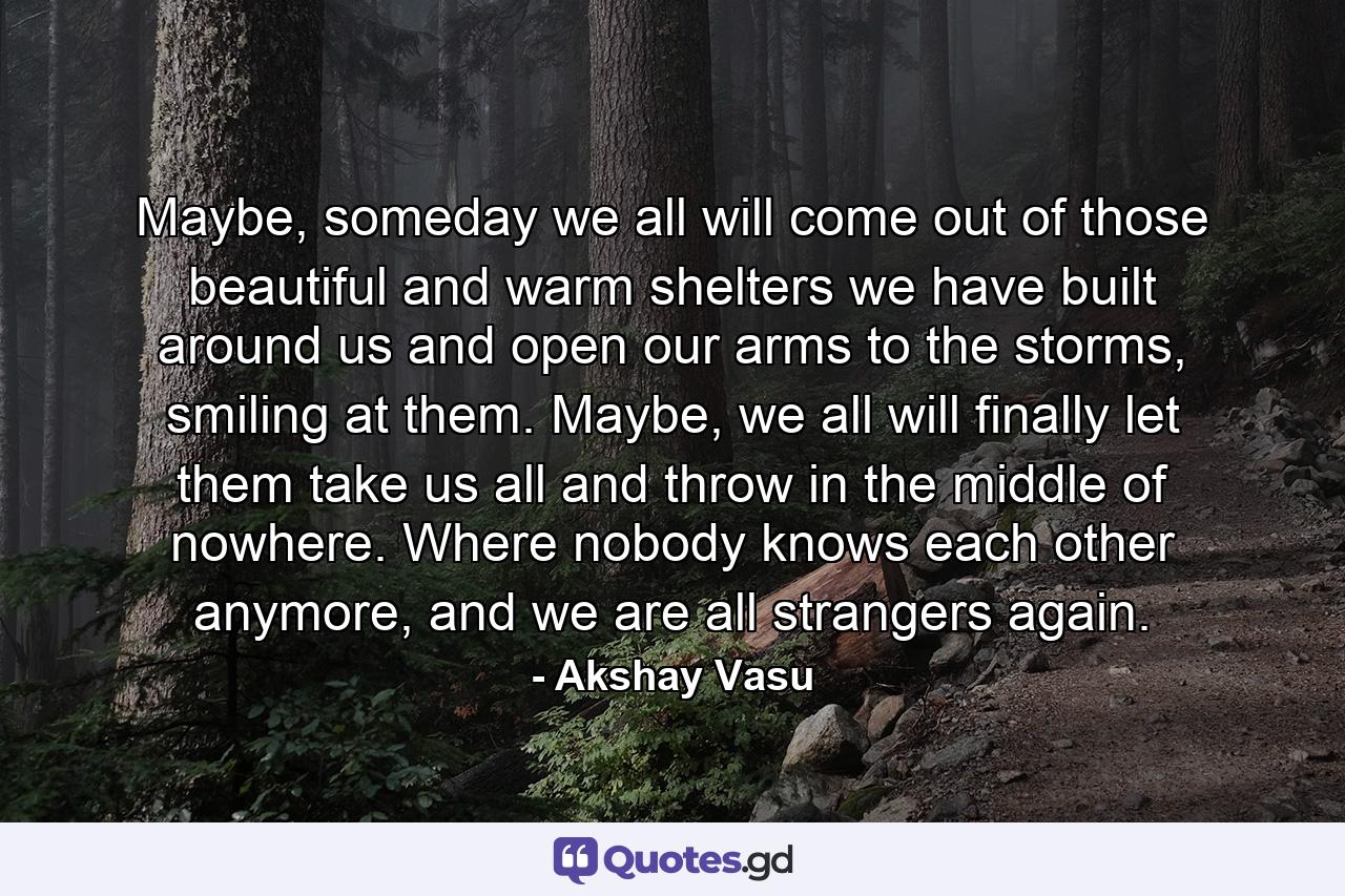 Maybe, someday we all will come out of those beautiful and warm shelters we have built around us and open our arms to the storms, smiling at them. Maybe, we all will finally let them take us all and throw in the middle of nowhere. Where nobody knows each other anymore, and we are all strangers again. - Quote by Akshay Vasu