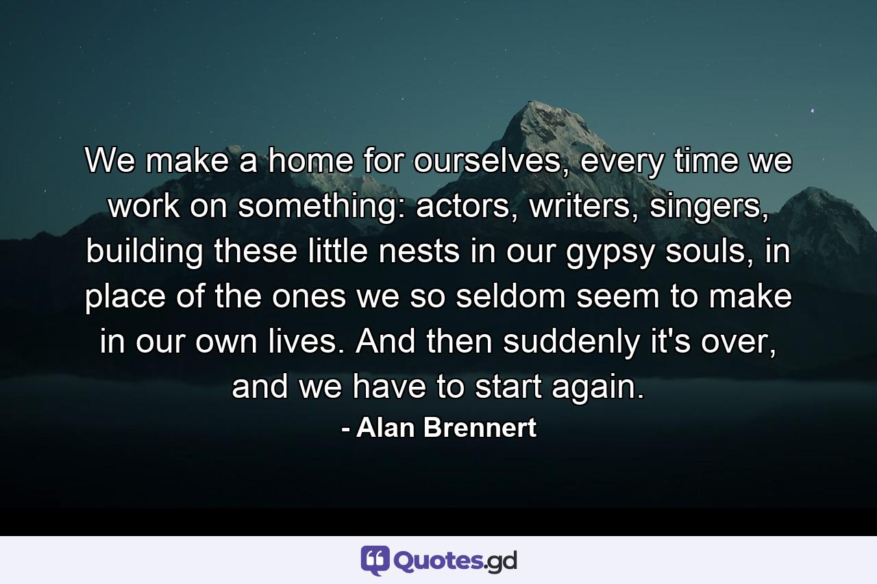 We make a home for ourselves, every time we work on something: actors, writers, singers, building these little nests in our gypsy souls, in place of the ones we so seldom seem to make in our own lives. And then suddenly it's over, and we have to start again. - Quote by Alan Brennert