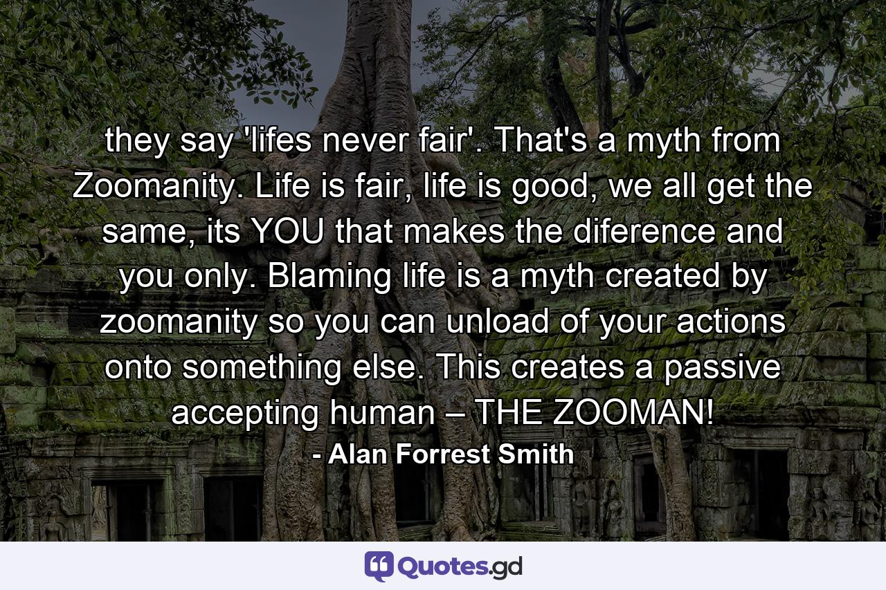 they say 'lifes never fair'. That's a myth from Zoomanity. Life is fair, life is good, we all get the same, its YOU that makes the diference and you only. Blaming life is a myth created by zoomanity so you can unload of your actions onto something else. This creates a passive accepting human – THE ZOOMAN! - Quote by Alan Forrest Smith