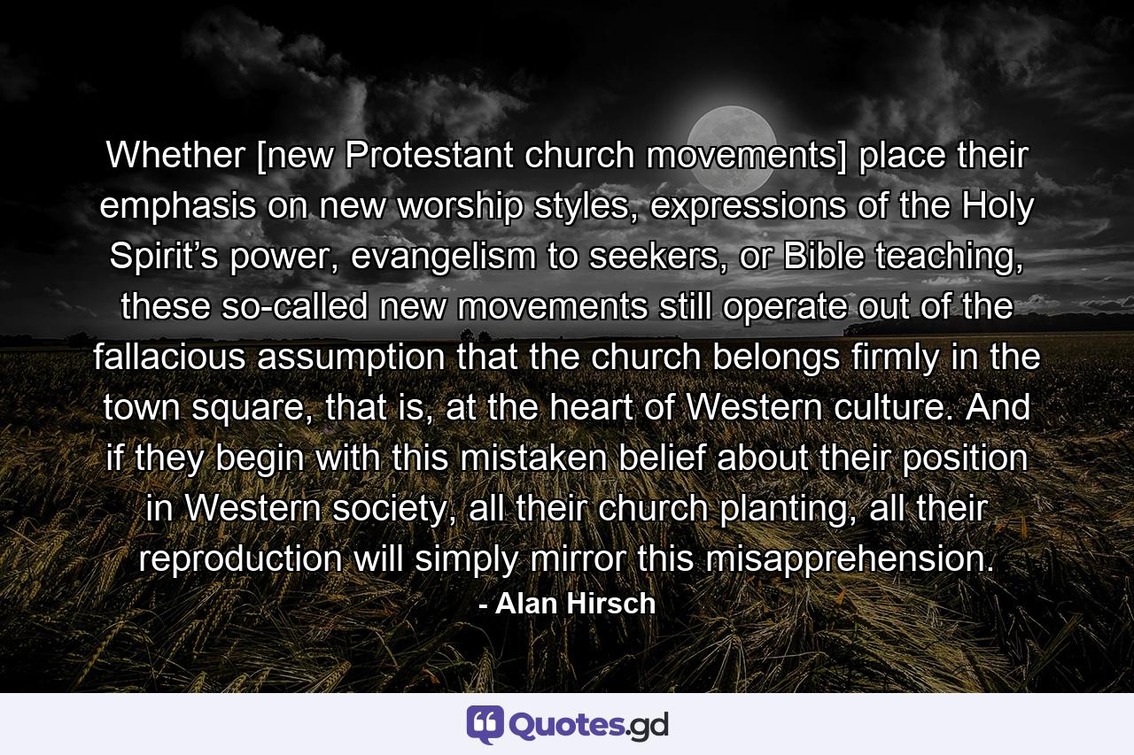 Whether [new Protestant church movements] place their emphasis on new worship styles, expressions of the Holy Spirit’s power, evangelism to seekers, or Bible teaching, these so-called new movements still operate out of the fallacious assumption that the church belongs firmly in the town square, that is, at the heart of Western culture. And if they begin with this mistaken belief about their position in Western society, all their church planting, all their reproduction will simply mirror this misapprehension. - Quote by Alan Hirsch