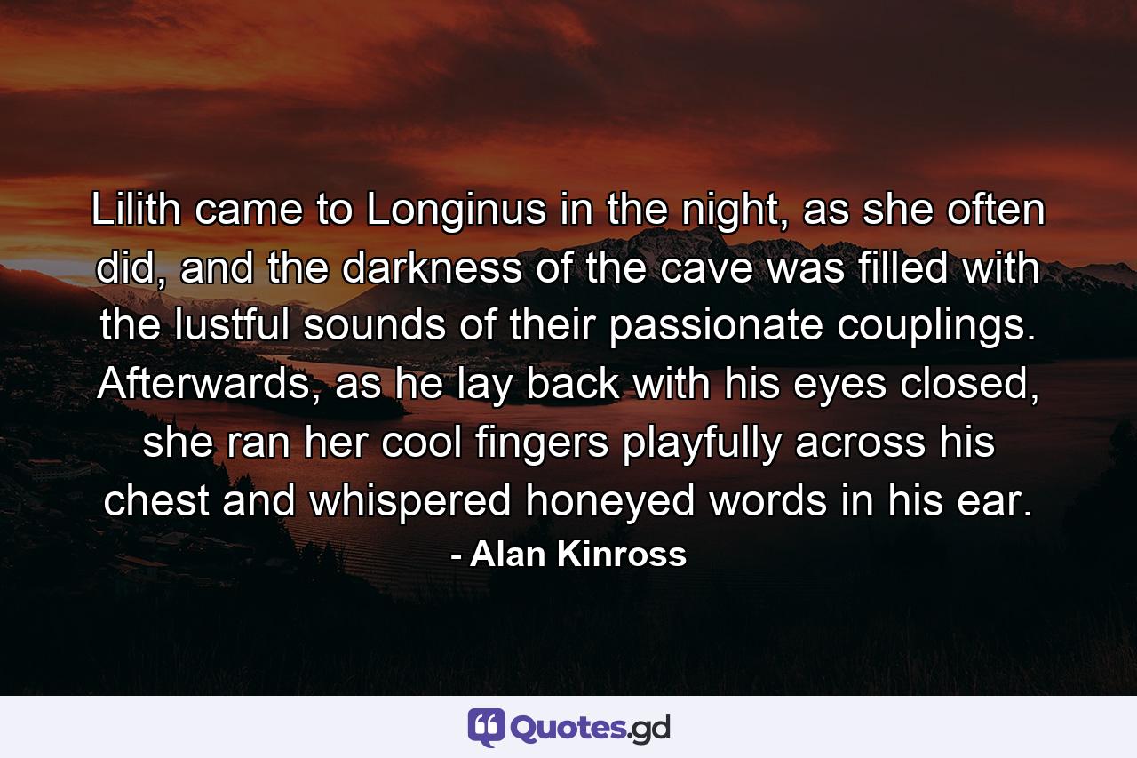 Lilith came to Longinus in the night, as she often did, and the darkness of the cave was filled with the lustful sounds of their passionate couplings. Afterwards, as he lay back with his eyes closed, she ran her cool fingers playfully across his chest and whispered honeyed words in his ear. - Quote by Alan Kinross