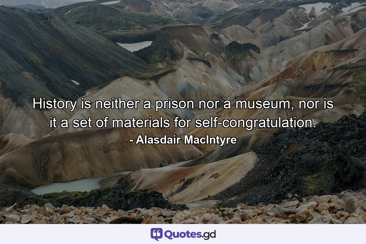 History is neither a prison nor a museum, nor is it a set of materials for self-congratulation. - Quote by Alasdair MacIntyre