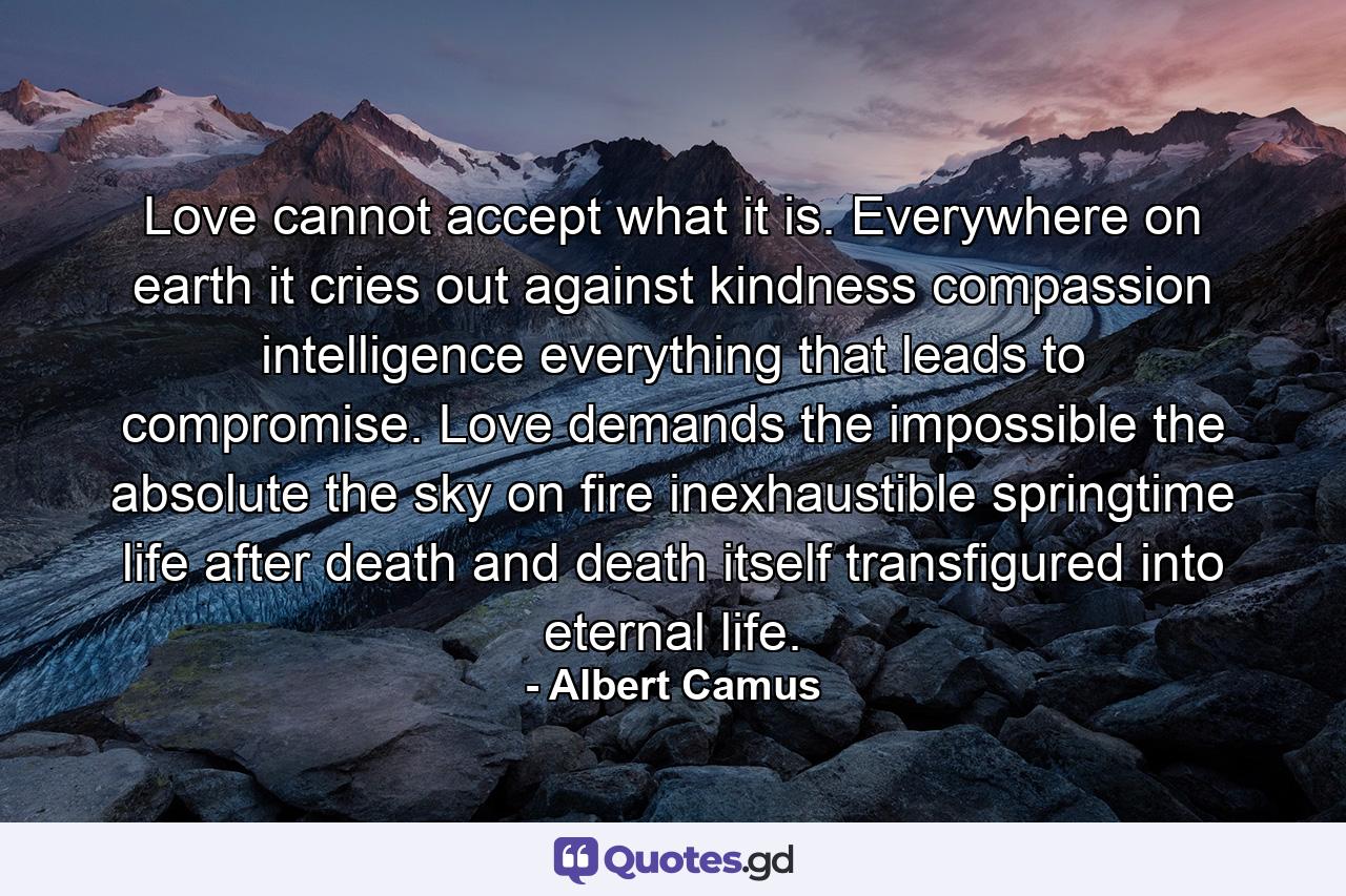 Love cannot accept what it is. Everywhere on earth it cries out against kindness  compassion  intelligence  everything that leads to compromise. Love demands the impossible  the absolute  the sky on fire  inexhaustible springtime  life after death  and death itself transfigured into eternal life. - Quote by Albert Camus