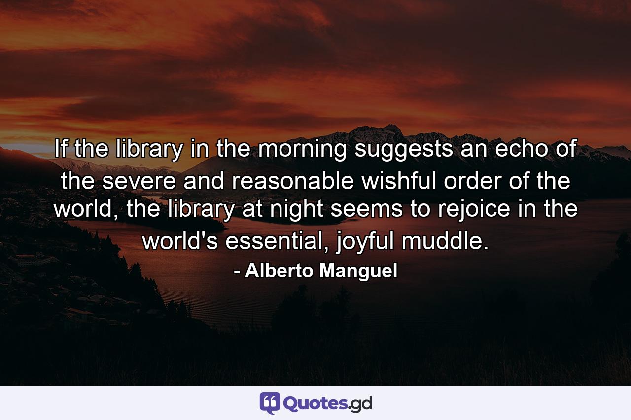 If the library in the morning suggests an echo of the severe and reasonable wishful order of the world, the library at night seems to rejoice in the world's essential, joyful muddle. - Quote by Alberto Manguel