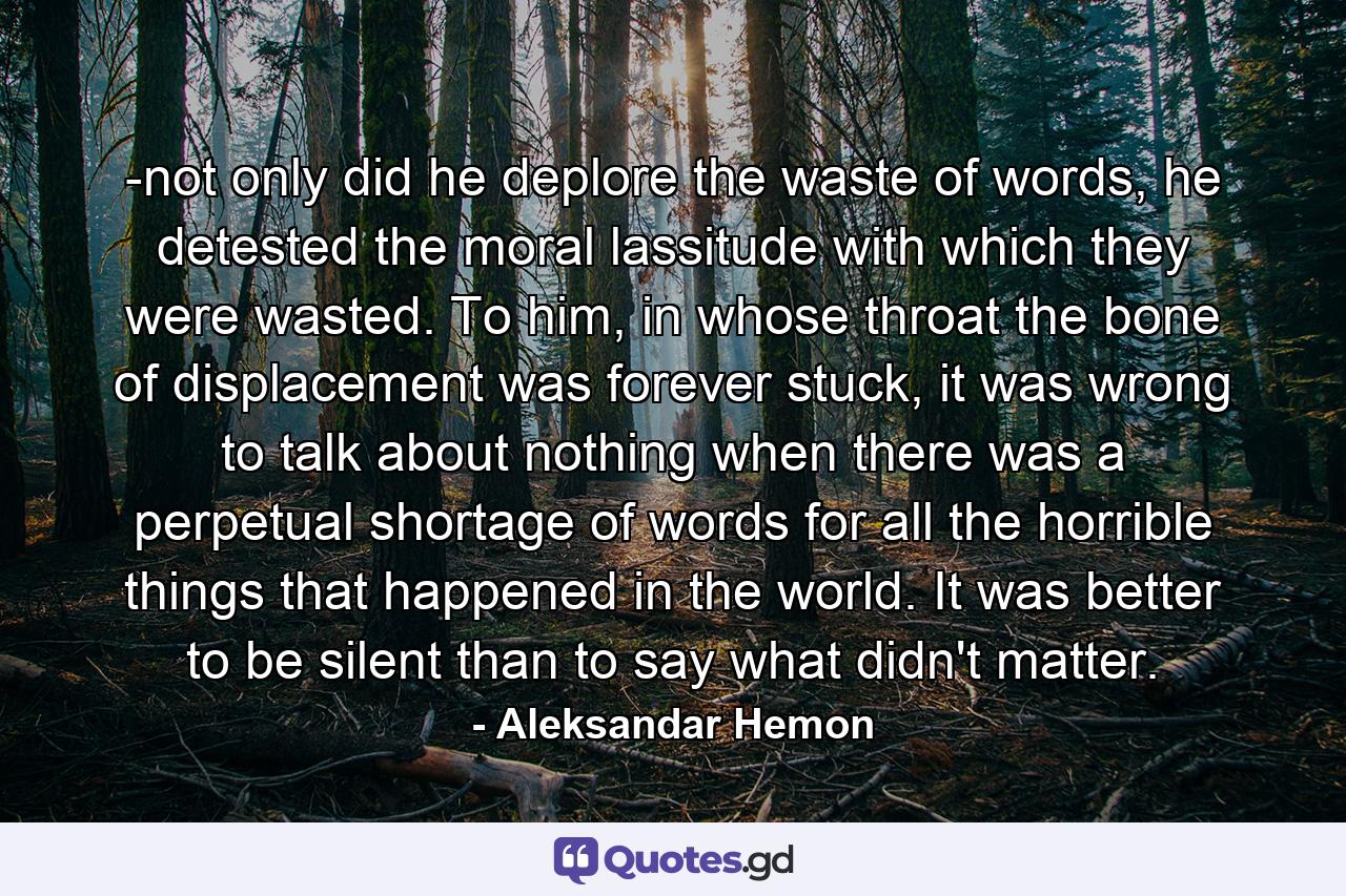 -not only did he deplore the waste of words, he detested the moral lassitude with which they were wasted. To him, in whose throat the bone of displacement was forever stuck, it was wrong to talk about nothing when there was a perpetual shortage of words for all the horrible things that happened in the world. It was better to be silent than to say what didn't matter. - Quote by Aleksandar Hemon