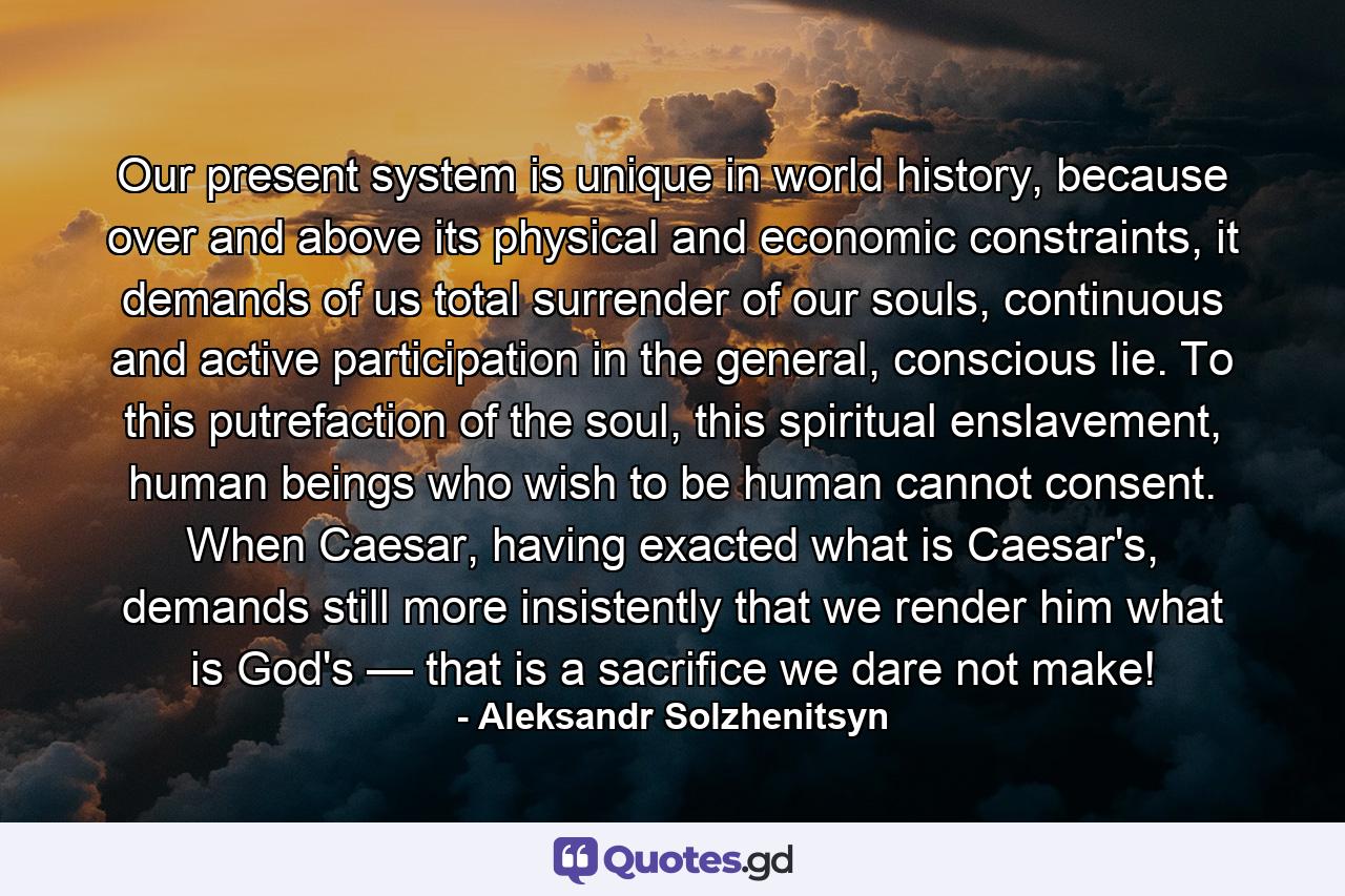 Our present system is unique in world history, because over and above its physical and economic constraints, it demands of us total surrender of our souls, continuous and active participation in the general, conscious lie. To this putrefaction of the soul, this spiritual enslavement, human beings who wish to be human cannot consent. When Caesar, having exacted what is Caesar's, demands still more insistently that we render him what is God's — that is a sacrifice we dare not make! - Quote by Aleksandr Solzhenitsyn