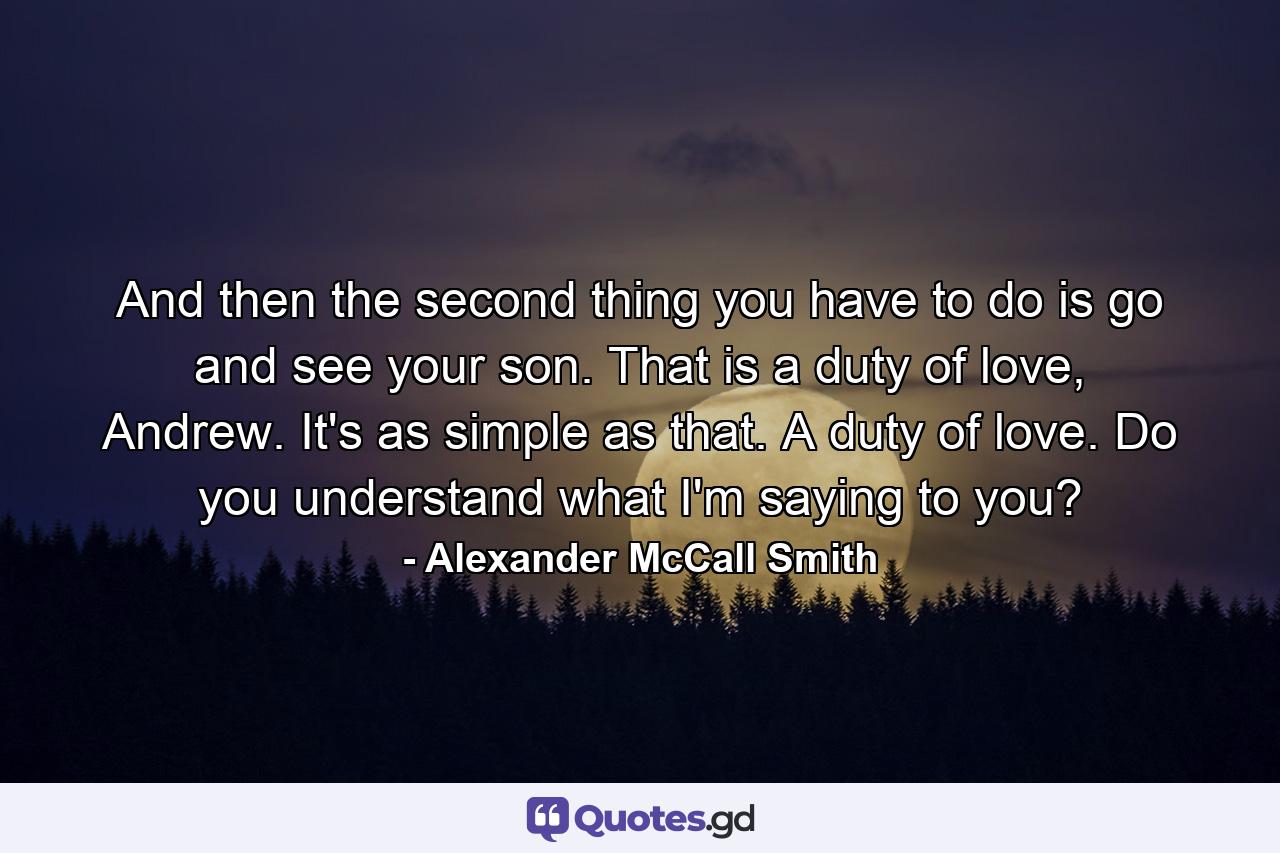 And then the second thing you have to do is go and see your son. That is a duty of love, Andrew. It's as simple as that. A duty of love. Do you understand what I'm saying to you? - Quote by Alexander McCall Smith