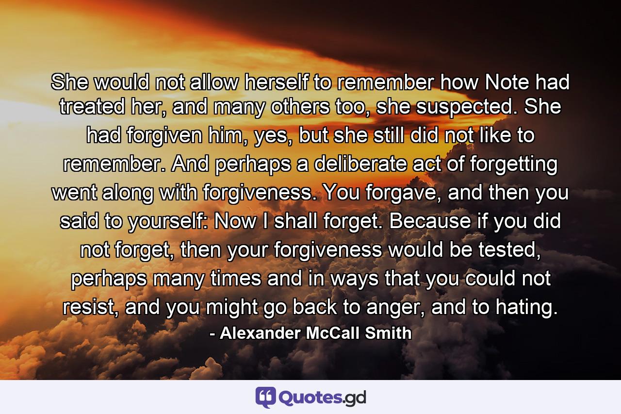 She would not allow herself to remember how Note had treated her, and many others too, she suspected. She had forgiven him, yes, but she still did not like to remember. And perhaps a deliberate act of forgetting went along with forgiveness. You forgave, and then you said to yourself: Now I shall forget. Because if you did not forget, then your forgiveness would be tested, perhaps many times and in ways that you could not resist, and you might go back to anger, and to hating. - Quote by Alexander McCall Smith