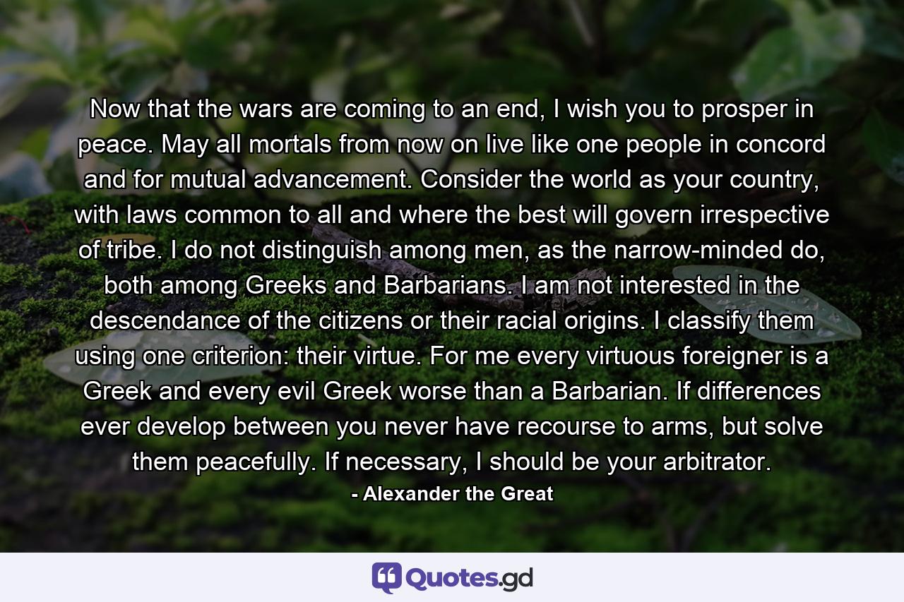 Now that the wars are coming to an end, I wish you to prosper in peace. May all mortals from now on live like one people in concord and for mutual advancement. Consider the world as your country, with laws common to all and where the best will govern irrespective of tribe. I do not distinguish among men, as the narrow-minded do, both among Greeks and Barbarians. I am not interested in the descendance of the citizens or their racial origins. I classify them using one criterion: their virtue. For me every virtuous foreigner is a Greek and every evil Greek worse than a Barbarian. If differences ever develop between you never have recourse to arms, but solve them peacefully. If necessary, I should be your arbitrator. - Quote by Alexander the Great