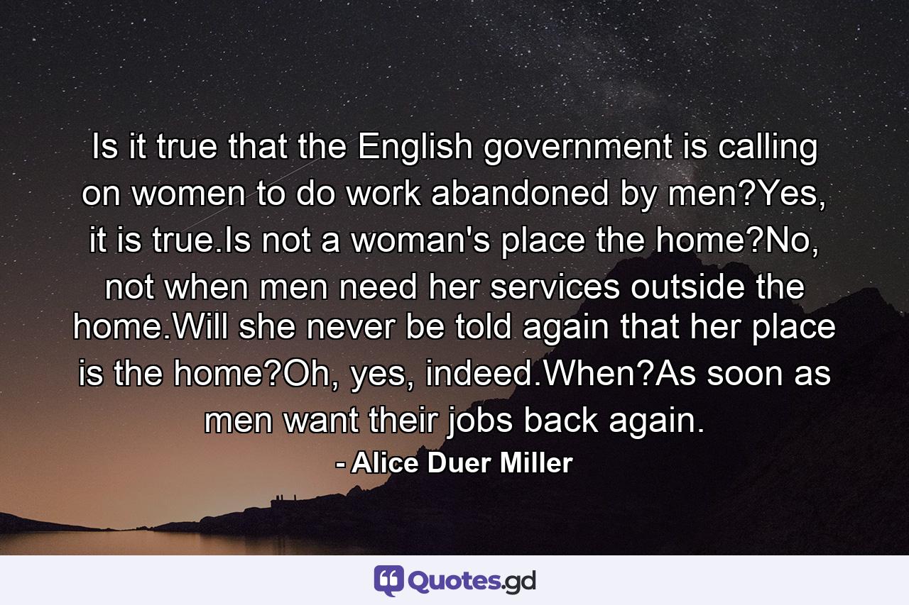 Is it true that the English government is calling on women to do work abandoned by men?Yes, it is true.Is not a woman's place the home?No, not when men need her services outside the home.Will she never be told again that her place is the home?Oh, yes, indeed.When?As soon as men want their jobs back again. - Quote by Alice Duer Miller