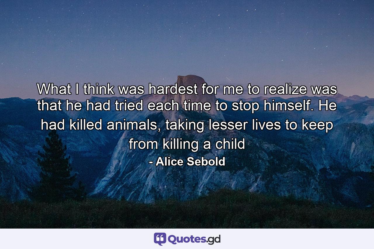 What I think was hardest for me to realize was that he had tried each time to stop himself. He had killed animals, taking lesser lives to keep from killing a child - Quote by Alice Sebold