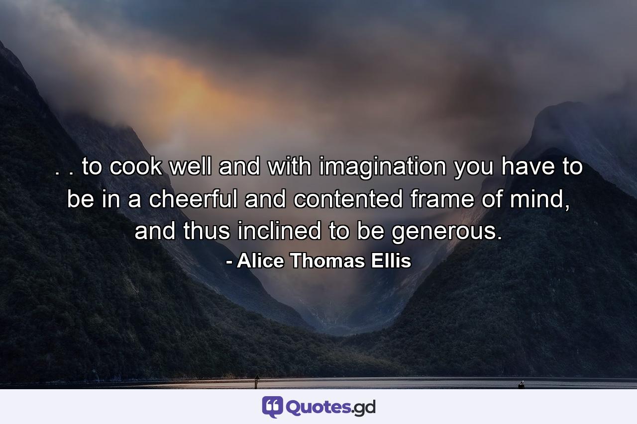 . . to cook well and with imagination you have to be in a cheerful and contented frame of mind, and thus inclined to be generous. - Quote by Alice Thomas Ellis