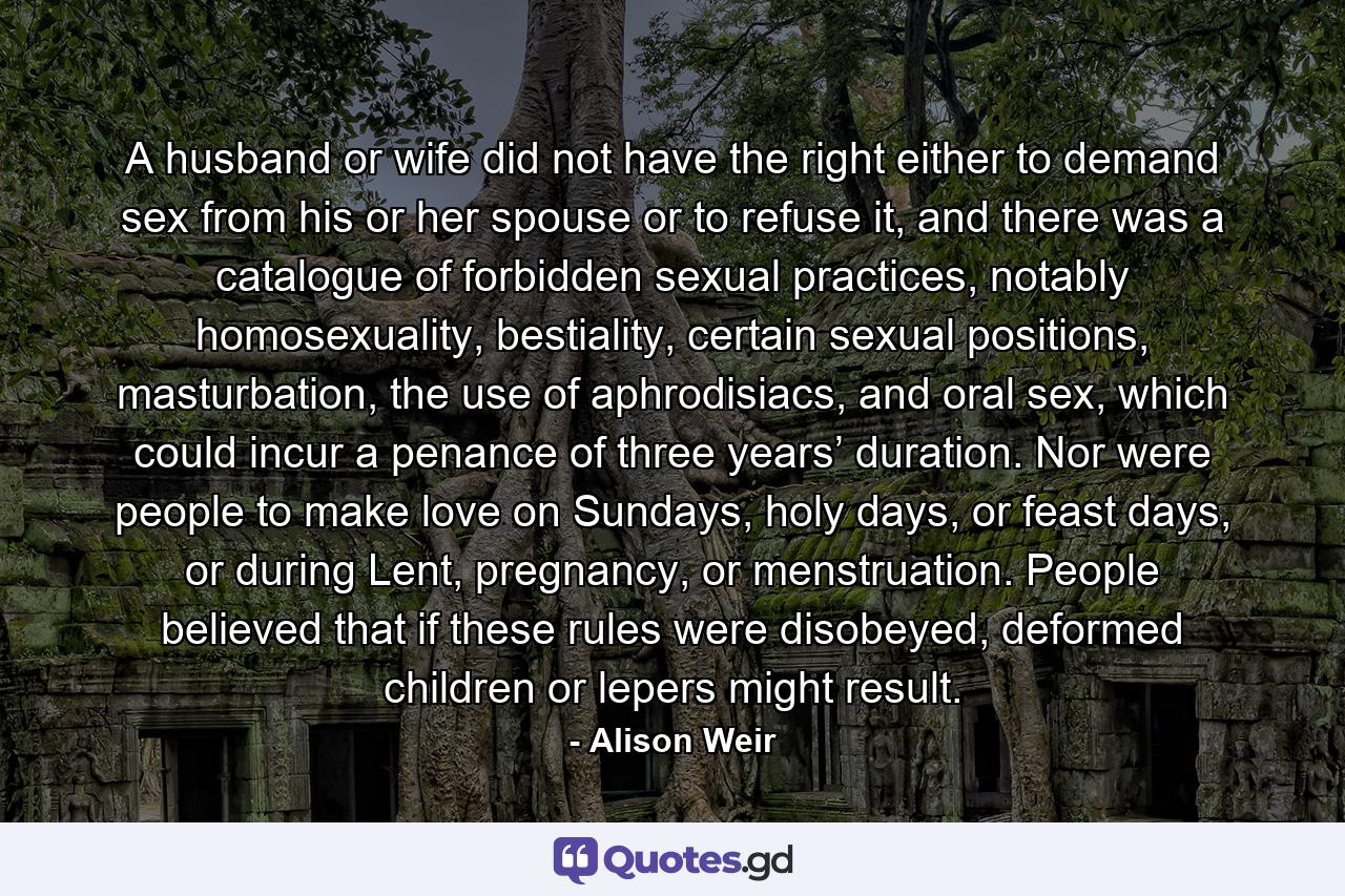 A husband or wife did not have the right either to demand sex from his or her spouse or to refuse it, and there was a catalogue of forbidden sexual practices, notably homosexuality, bestiality, certain sexual positions, masturbation, the use of aphrodisiacs, and oral sex, which could incur a penance of three years’ duration. Nor were people to make love on Sundays, holy days, or feast days, or during Lent, pregnancy, or menstruation. People believed that if these rules were disobeyed, deformed children or lepers might result. - Quote by Alison Weir