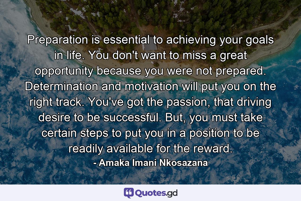 Preparation is essential to achieving your goals in life. You don't want to miss a great opportunity because you were not prepared. Determination and motivation will put you on the right track. You've got the passion, that driving desire to be successful. But, you must take certain steps to put you in a position to be readily available for the reward. - Quote by Amaka Imani Nkosazana