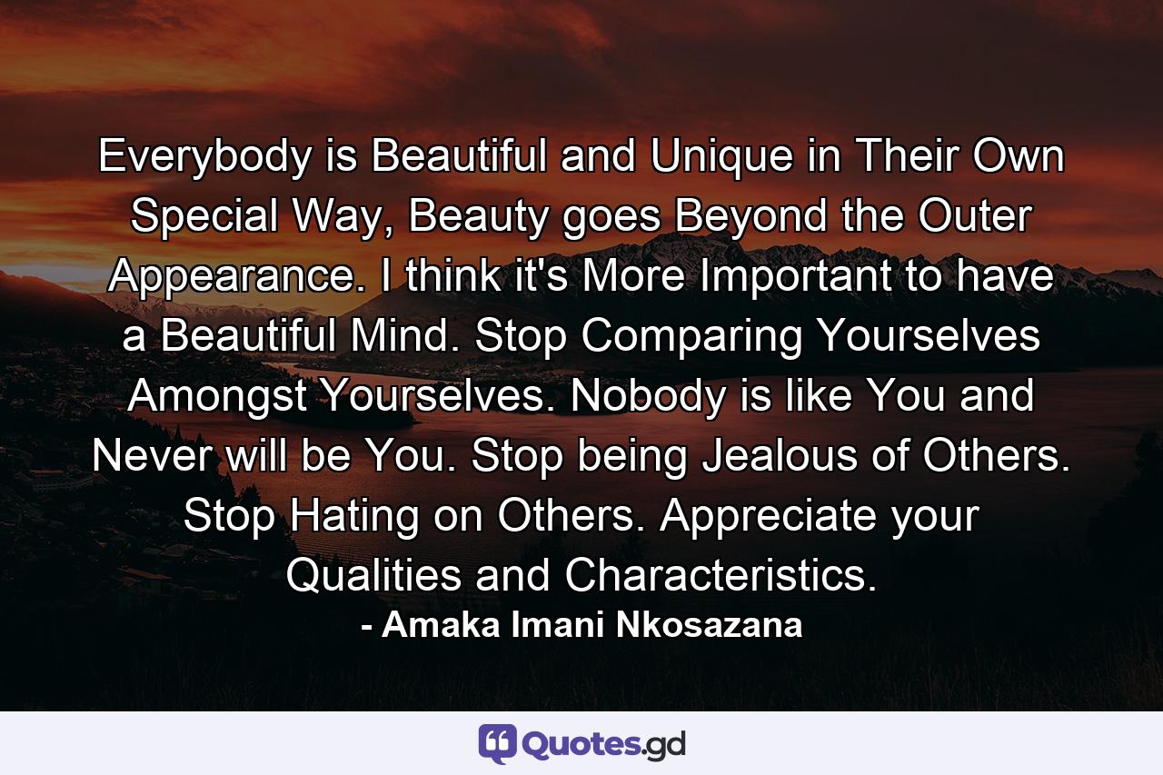 Everybody is Beautiful and Unique in Their Own Special Way, Beauty goes Beyond the Outer Appearance. I think it's More Important to have a Beautiful Mind. Stop Comparing Yourselves Amongst Yourselves. Nobody is like You and Never will be You. Stop being Jealous of Others. Stop Hating on Others. Appreciate your Qualities and Characteristics. - Quote by Amaka Imani Nkosazana