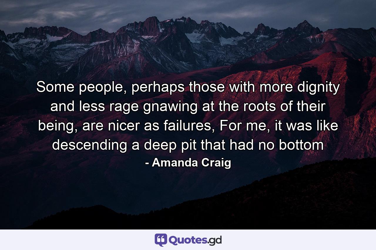 Some people, perhaps those with more dignity and less rage gnawing at the roots of their being, are nicer as failures, For me, it was like descending a deep pit that had no bottom - Quote by Amanda Craig