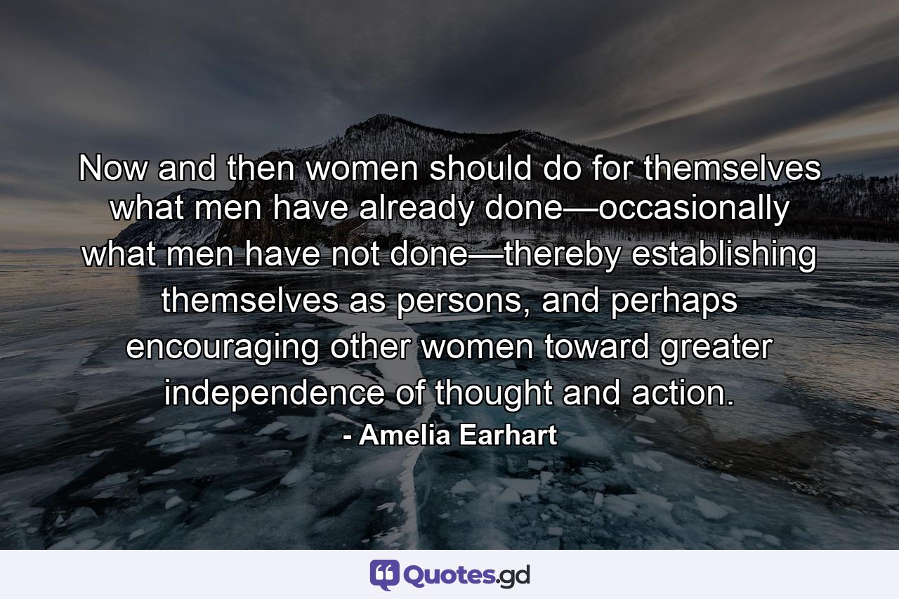 Now and then women should do for themselves what men have already done—occasionally what men have not done—thereby establishing themselves as persons, and perhaps encouraging other women toward greater independence of thought and action. - Quote by Amelia Earhart