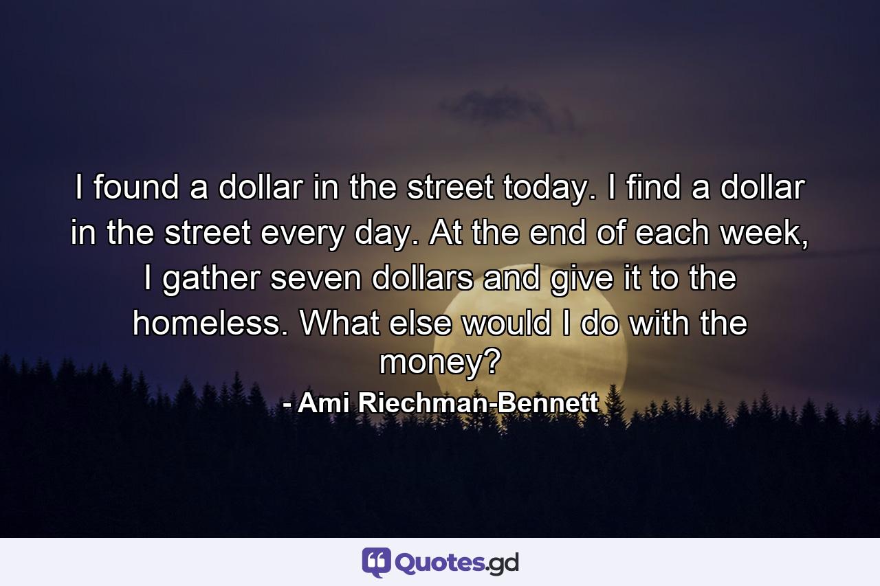 I found a dollar in the street today. I find a dollar in the street every day. At the end of each week, I gather seven dollars and give it to the homeless. What else would I do with the money? - Quote by Ami Riechman-Bennett