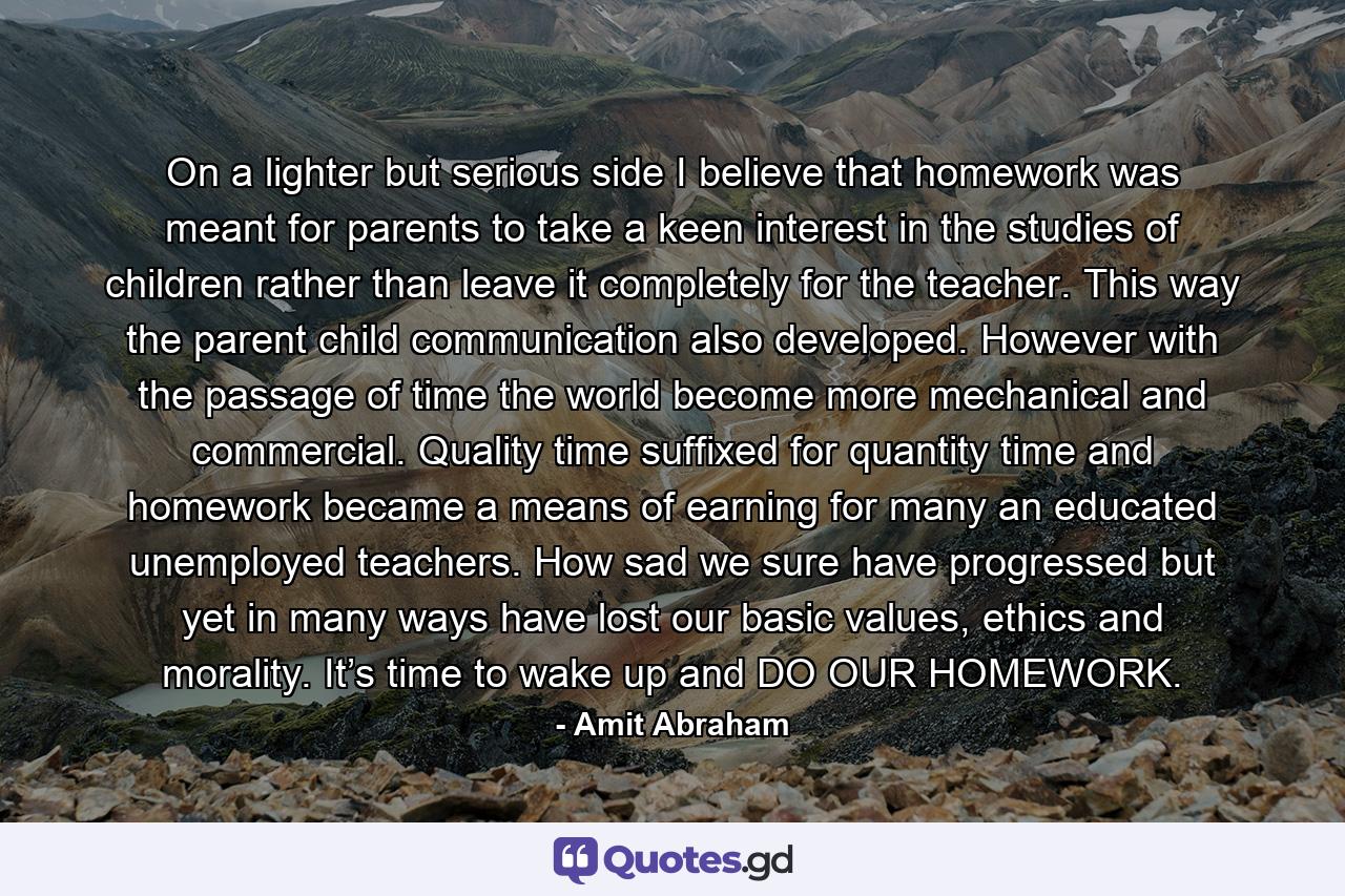 On a lighter but serious side I believe that homework was meant for parents to take a keen interest in the studies of children rather than leave it completely for the teacher. This way the parent child communication also developed. However with the passage of time the world become more mechanical and commercial. Quality time suffixed for quantity time and homework became a means of earning for many an educated unemployed teachers. How sad we sure have progressed but yet in many ways have lost our basic values, ethics and morality. It’s time to wake up and DO OUR HOMEWORK. - Quote by Amit Abraham