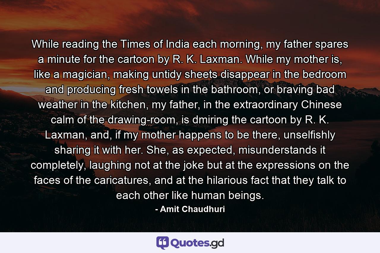 While reading the Times of India each morning, my father spares a minute for the cartoon by R. K. Laxman. While my mother is, like a magician, making untidy sheets disappear in the bedroom and producing fresh towels in the bathroom, or braving bad weather in the kitchen, my father, in the extraordinary Chinese calm of the drawing-room, is dmiring the cartoon by R. K. Laxman, and, if my mother happens to be there, unselfishly sharing it with her. She, as expected, misunderstands it completely, laughing not at the joke but at the expressions on the faces of the caricatures, and at the hilarious fact that they talk to each other like human beings. - Quote by Amit Chaudhuri