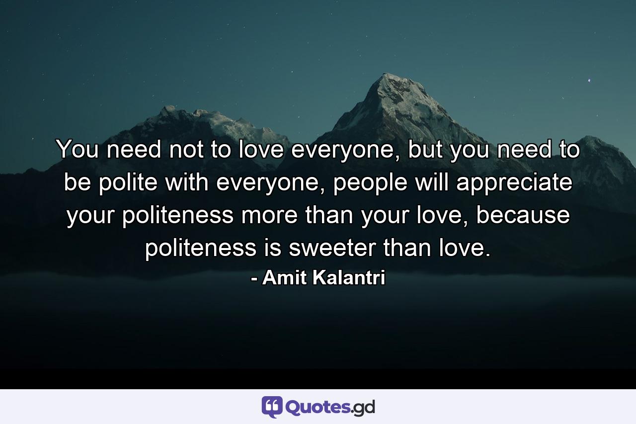 You need not to love everyone, but you need to be polite with everyone, people will appreciate your politeness more than your love, because politeness is sweeter than love. - Quote by Amit Kalantri