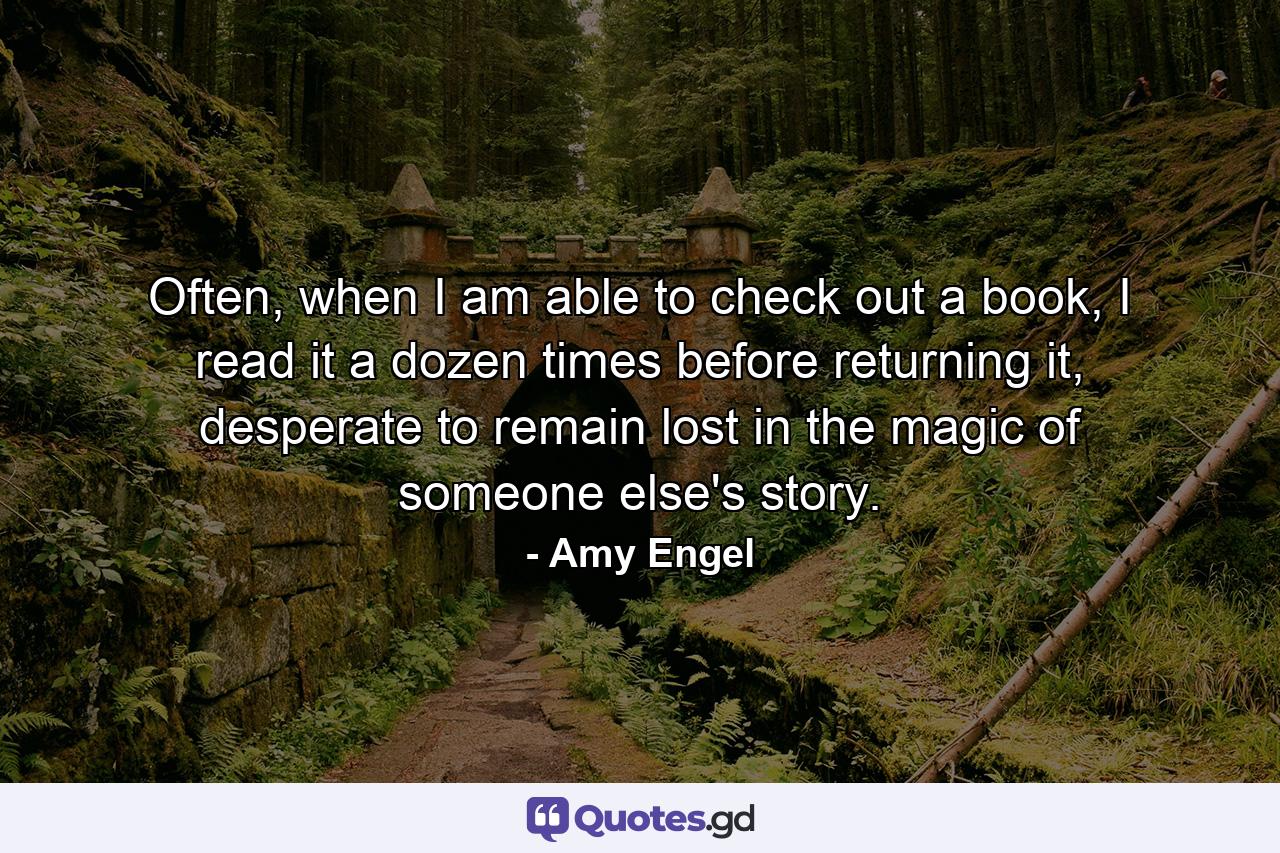 Often, when I am able to check out a book, I read it a dozen times before returning it, desperate to remain lost in the magic of someone else's story. - Quote by Amy Engel