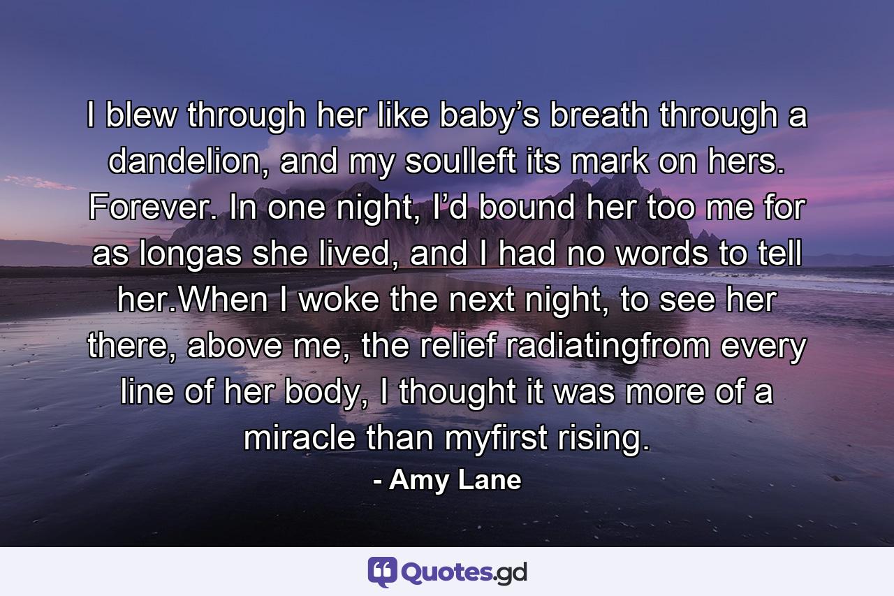 I blew through her like baby’s breath through a dandelion, and my soulleft its mark on hers. Forever. In one night, I’d bound her too me for as longas she lived, and I had no words to tell her.When I woke the next night, to see her there, above me, the relief radiatingfrom every line of her body, I thought it was more of a miracle than myfirst rising. - Quote by Amy Lane